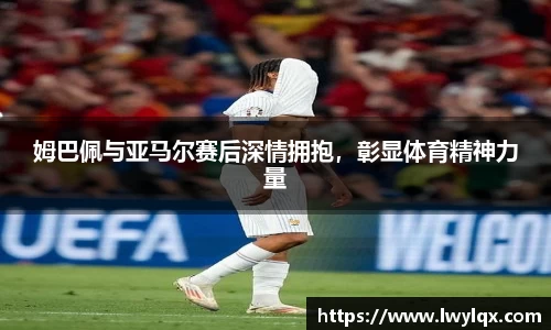 姆巴佩与亚马尔赛后深情拥抱，彰显体育精神力量